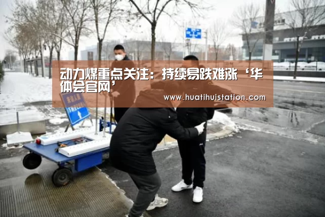 动力煤重点关注：持续易跌难涨‘华体会官网’